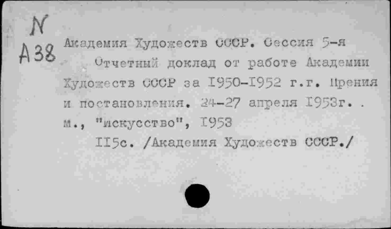 ﻿к
А и
Академия Художеств СССР. Сессия 5-я
Отчетный доклад от работе Академии Художеств СССР за 1950-1952 г.г. Прения и постановления. 24-27 апреля 1953г. . м., ’’искусство*’, 1953
115с. /Академия Худо -еств СССР./